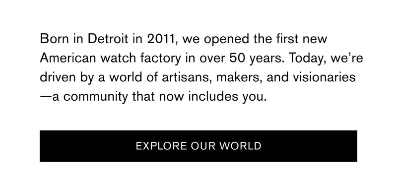 Born in Detroit in 2011, we opened the first new American watch factory in over 50 years. Today, we’re driven by a world of artisans, makers, and visionaries—a community that now includes you. | [EXPLORE OUR WORLD]