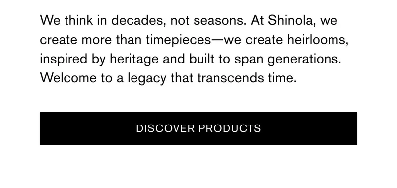 We think in decades, not seasons. At Shinola, we create more than timepieces—we create heirlooms, inspired by heritage and built to span generations. Welcome to a legacy that transcends time. | [DISCOVER PRODUCTS]