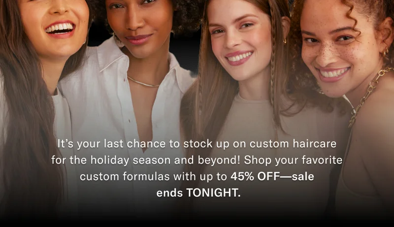 It's your last chance to stock up on custom haircare for the holiday season and beyond! Shop your favorite custom formulas with up to 45% off - sale ends TONIGHT.