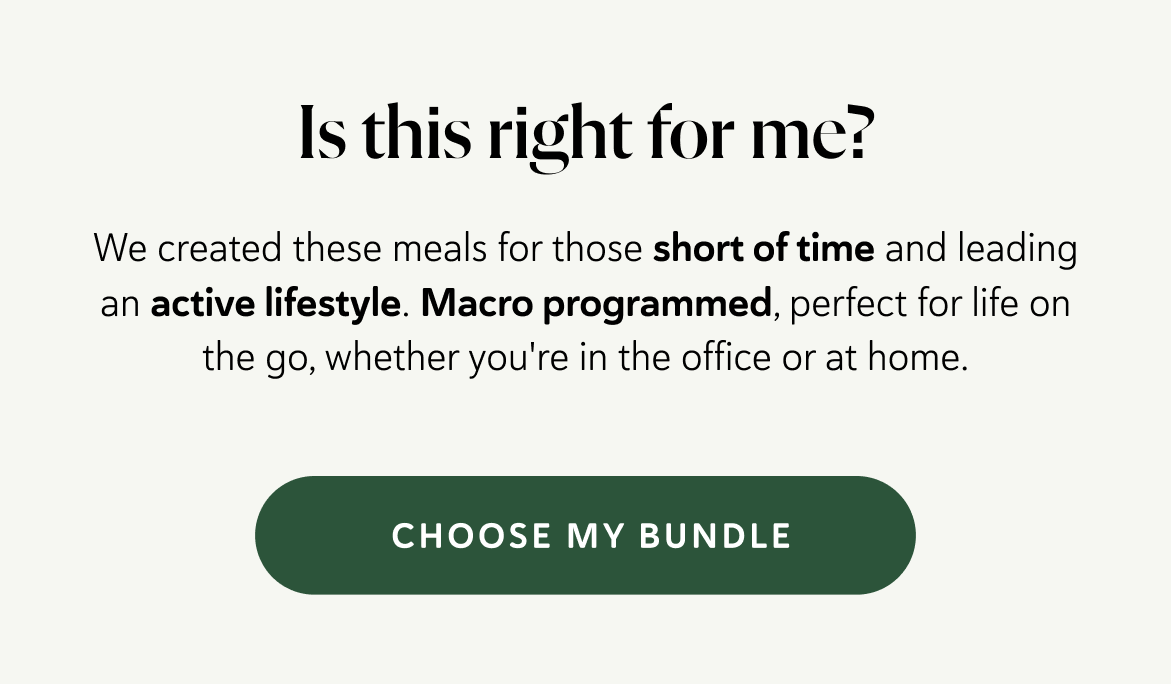 Is this right for me? We created these meals for those short of time and leading an active lifestyle. Macro programmed, perfect for life on the go, whether you're in the office or at home.
