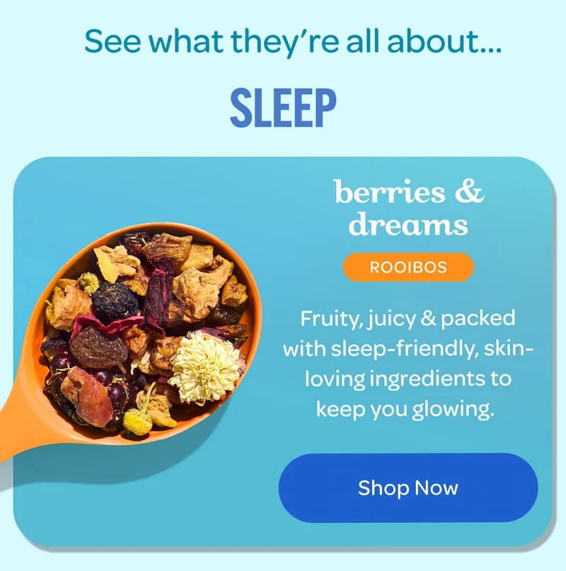 See what they’re all about...  SLEEP  berries & dreams ROOIBOS  Fruity, juicy & packed with sleep-friendly, skin-loving ingredients to keep you glowing.