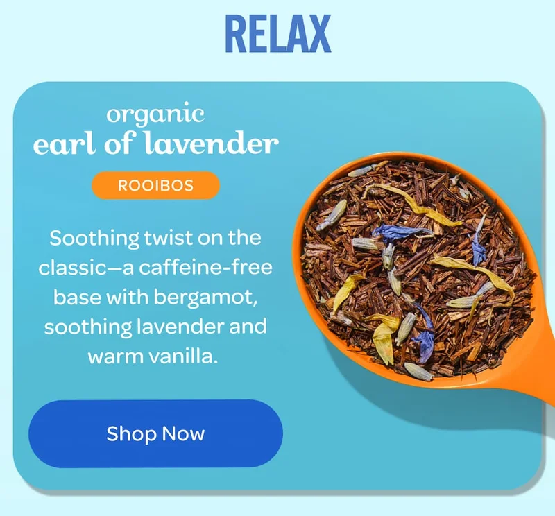 RELAX  organic earl of lavender ROOIBOS  Soothing twist on the classic—a caffeine-free base with bergamot, soothing lavender and warm vanilla.