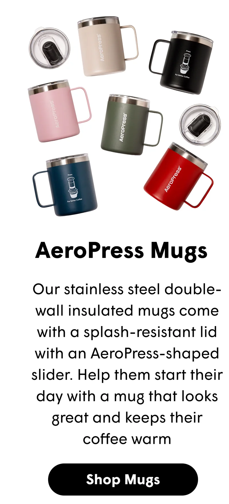 Our stainless steel double-wall insulated mugs come with a splash-resistant lid with an AeroPress-shaped slider. Help them start their day with a mug that looks great and keeps their coffee warm [SHOP MUGS]