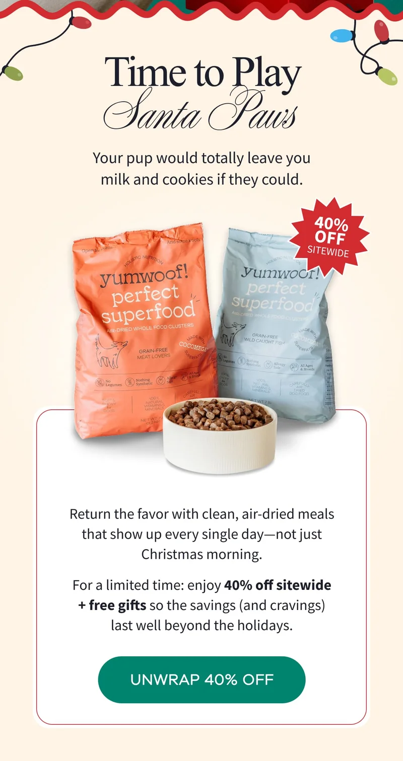 Time to Play Santa Paws | Your pup would totally leave you milk and cookies if they could. | Return the favor with clean, air-dried meals that show up every single day—not just Christmas morning. For a limited time: enjoy 40% off sitewide + free gifts so the savings (and cravings) last well beyond the holidays. | UNWRAP 40% OFF
