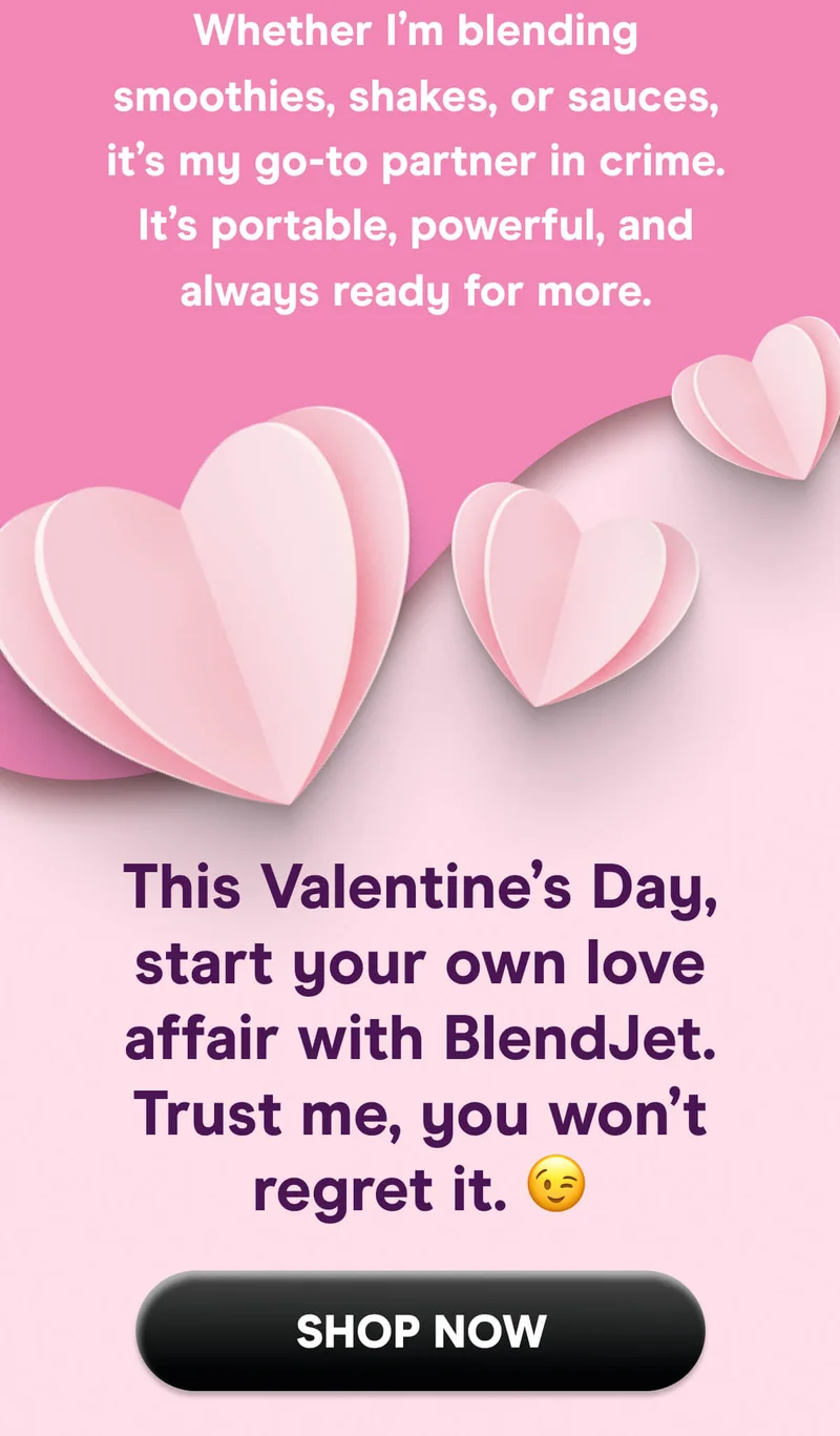 My BlendJet, duh! Whether I’m blending smoothies, shakes, or sauces, it’s my go-to partner in crime. It’s portable, powerful, and always ready for more.  This Valentine’s Day, start your own love affair with BlendJet. Trust me, you won’t regret it.