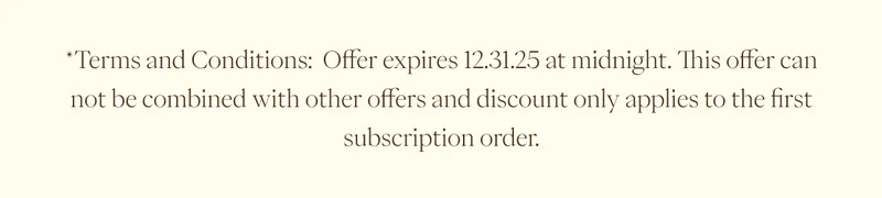 *Terms and Conditions: Offer expires 12.31.25 at midnight. This offer can not be combined with other offers and discount only applies to the first subscription order. *Terms and Conditions: Offer expires 12.31.25 at midnight. This offer can not be combined with other offers and discount only applies to the first subscription order.