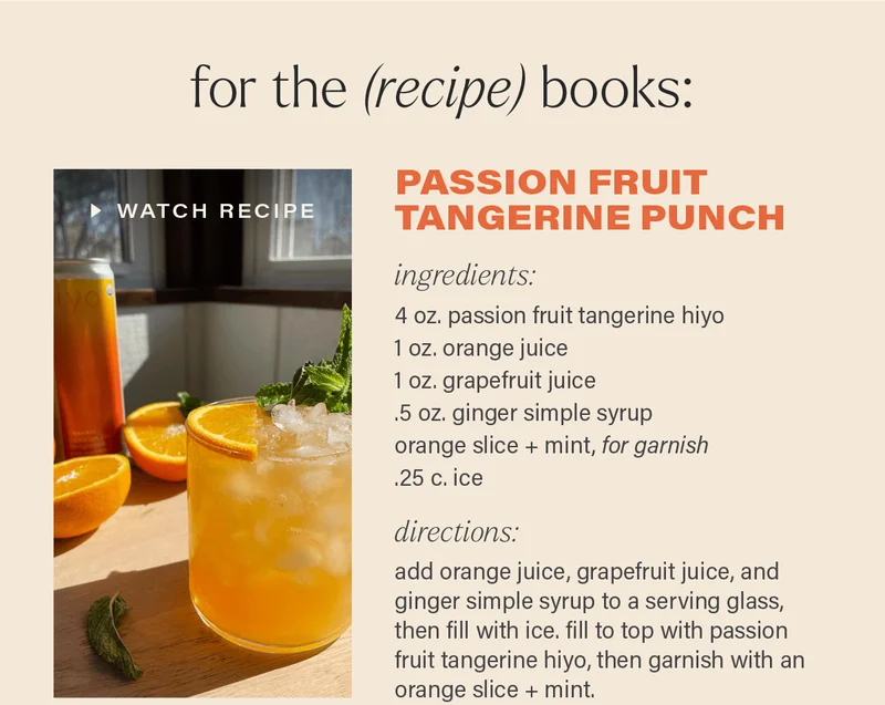 FOR THE (RECIPE) BOOKS: PASSION FRUIT TANGERINE PUNCH [WATCH RECIPE] (link). ingredients: 4 oz. passion fruit tangerine hiyo; 1 oz. orange juice; 1 oz. grapefruit juice; .5 oz. ginger simple syrup; orange slice + mint (for garnish); .25 c. ice. directions: add orange juice, grapefruit juice, and ginger simple syrup to a serving glass, then fill with ice. fill to top with passion fruit tangerine hiyo, then garnish with an orange slice + mint.