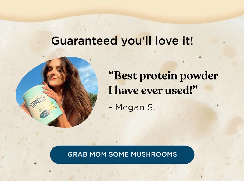 Guaranteed you'll love it! - Best protein powder I have ever used! -Megan S. - GRAB MOM SOME MUSHROOMS