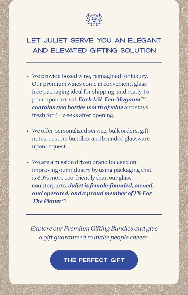 Let Juliet serve you an elegant and elevated gifting solution | We provide boxed wine, reimagined for luxury. Our premium wines come in convenient, glass free packaging ideal for shipping, and ready-to-pour upon arrival. Each 1.5L Eco-Magnum™ contains two bottles worth of wine and stays fresh for 4+ weeks after opening.  We offer personalized service, bulk orders, gift notes, custom bundles, and branded glassware upon request.  We are a mission driven brand focused on improving our industry by using packaging that is 80% more eco-friendly than our glass counterparts. Juliet is female-founded, owned, and operated, and a proud member of 1% For The Planet™. | Explore our Premium Gifting Bundles and give a gift guaranteed to make people cheers. | SHOP NOW