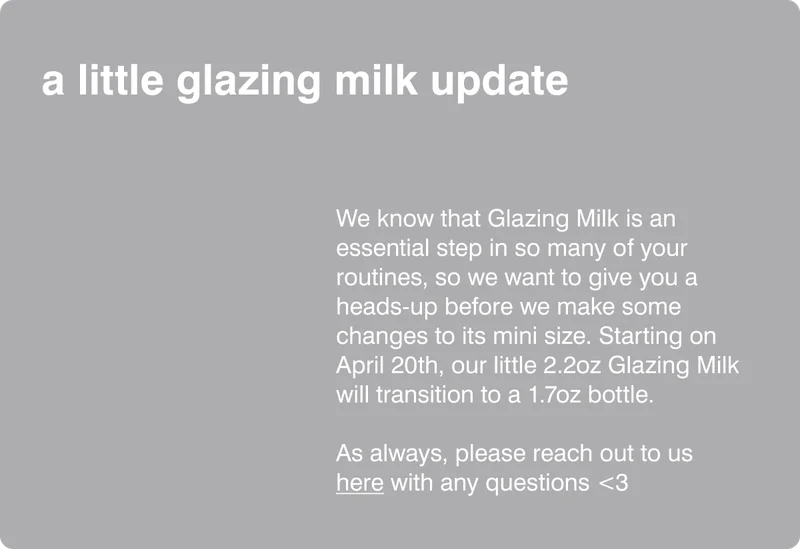 We know that Glazing Milk is an essential step in so many of your routines, so we want to give you a heads-up before we make some changes to its mini size. Starting on April 13th, our little 2.2oz Glazing Milk will transition to a 1.7oz bottle. ​  As always, please reach out to us here with any questions <3