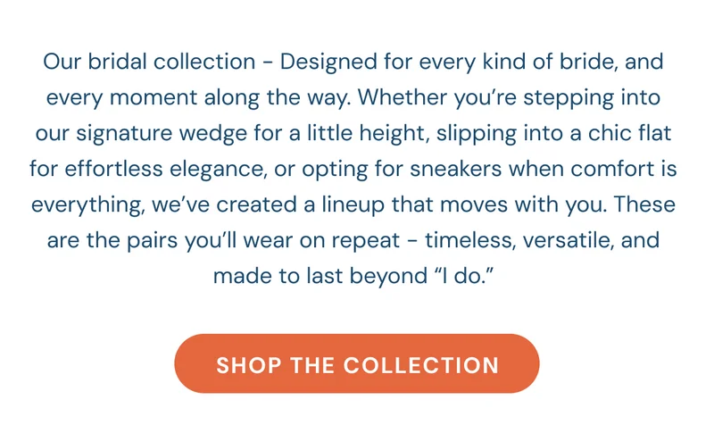 Our bridal collection - Designed for every kind of bride, and every moment along the way. Whether you’re stepping into our signature wedge for a little height, slipping into a chic flat for effortless elegance, or opting for sneakers when comfort is everything, we’ve created a lineup that moves with you. These are the pairs you’ll wear on repeat - timeless, versatile, and made to last beyond “I do.” [Shop The collection]