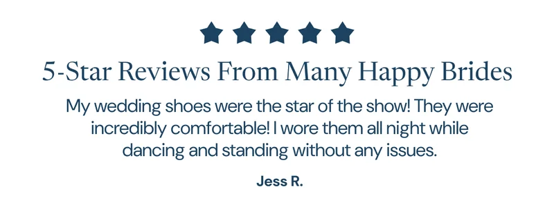 5-Star Reviews From Many Happy Brides. "My wedding shoes were the star of the show! They were incredibly comfortable! I wore them all night while dancing and standing without any issues." Jess R.