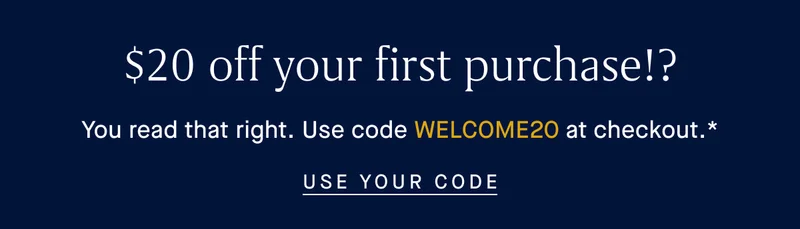 $20 off your first purchase!? You read that right. Use code WELCOME20 at checkout.* USE YOUR CODE $20 off your first purchase!? You read that right. Use code WELCOME20 at checkout.* USE YOUR CODE