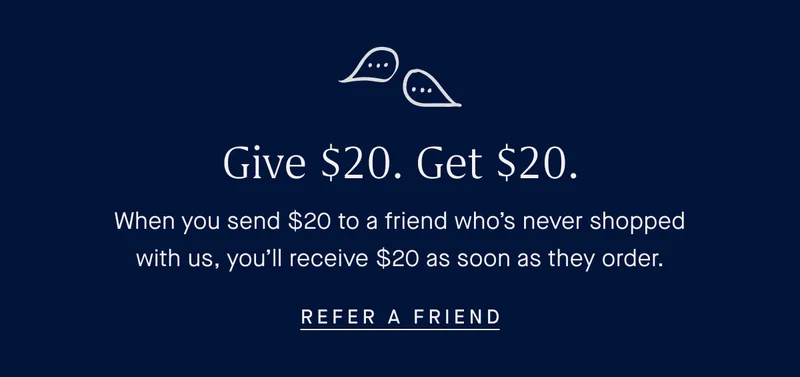 Give $20, Get $20. When you send $20 to a friend who's never shopped with us, you'll receive $20 as soon as they order. REFER A FRIEND Give $20, Get $20. When you send $20 to a friend who's never shopped with us, you'll receive $20 as soon as they order. REFER A FRIEND