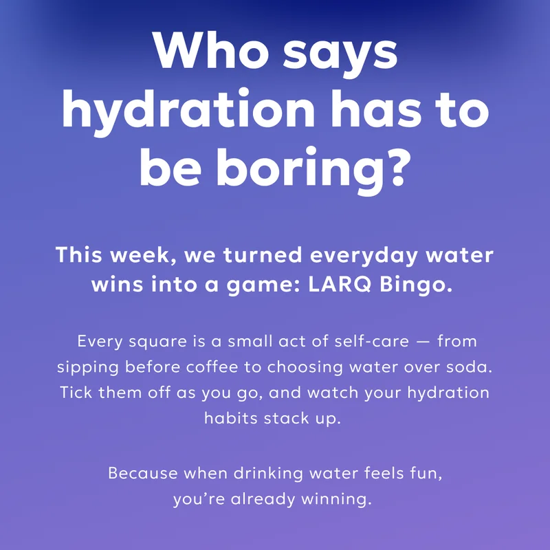 Who says hydration has to be boring? This week, we turned everyday water wins into a game: LARQ Bingo.  Every square is a small act of self-care — from sipping before coffee to choosing water over soda. Tick them off as you go, and watch your hydration habits stack up.