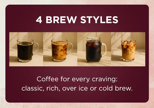 4 brew styles--coffee for every craving: classic, rich, over ice or cold brew.