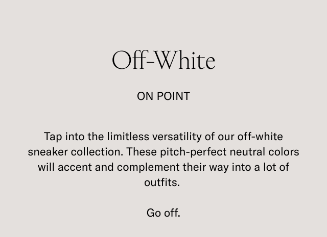 Off-White ON POINT. Tap into the timeless versality of our off-white sneaker collection. These pitch-perfect neutral colors will accent and complement their ways into a lot of outfits. Go off.