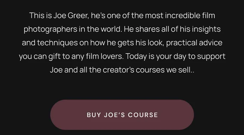 This is Joe Greer, he’s one of the most incredible film photographers in the world. He shares all of his insights and techniques on how he gets his look, practical advice you can gift to any film lovers. Today is your day to support Joe and all the creator’s courses we sell. Buy Joe's Course
