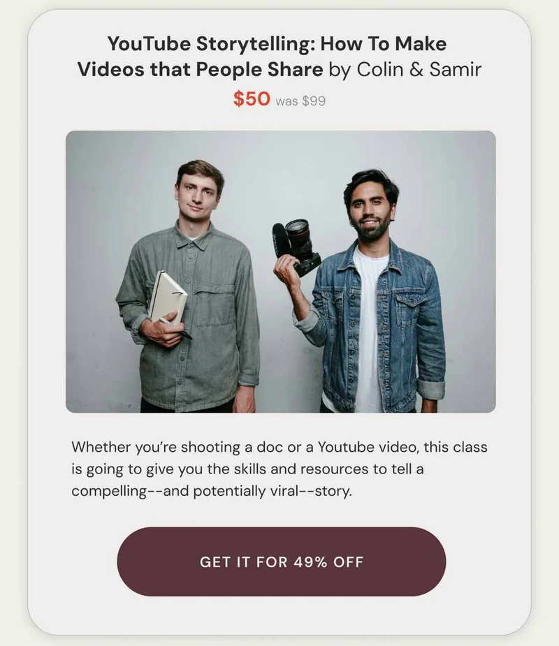 YouTube Storytelling: How To Make  Videos that People Share by Colin & Samir $50 was $99. Whether you’re shooting a doc or a Youtube video, this class is going to give you the skills and resources to tell a compelling--and potentially viral--story. get it for 49% off.