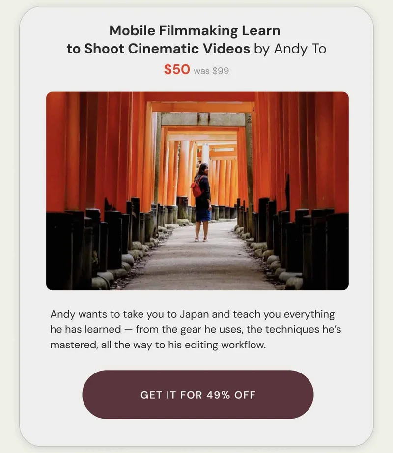Mobile Filmmaking Learn  to Shoot Cinematic Videos by Andy To $50 was $99. Andy wants to take you to Japan and teach you everything he has learned — from the gear he uses, the techniques he’s mastered, all the way to his editing workflow. Get it for 49% Off