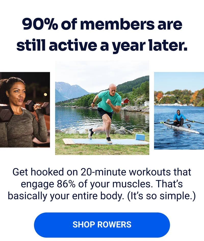 90% of members are still active a year later. Get hooked on 20-minute workouts that engage 86% of your muscles. That's basically your entire body. (It's so simple.) SHOP ROWERS