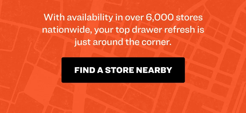 With availability in over 6,000 stores nationwide, your top drawer refresh is just around the corner. Find a store nearby.