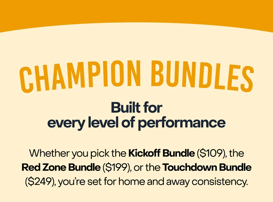 Champion Bundles: Built for every level of performance: Whether you pick the Kickoff Bundle ($109), the Red Zone Bundle ($199), or the Touchdown Bundle ($249), you’re set for home and away consistency.