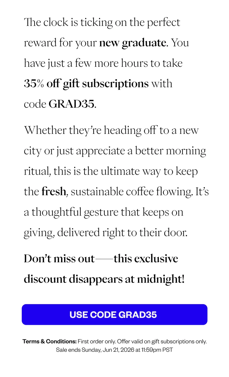 The clock is ticking on the perfect reward for your new graduate. You have just a few more hours to take 35% off gift subscriptions with code GRAD35. Whether they’re heading off to a new city or just appreciate a better morning ritual, this is the ultimate way to keep the fresh, sustainable coffee flowing. It’s a thoughtful gesture that keeps on giving, delivered right to their door. Don’t miss out—this exclusive discount disappears at midnight! CTA: USE CODE GRAD35 Terms & Conditions: First only only Offer valid on gift subscriptions only. Sale ends Sunday, Jun 21, 2026 at 11:59pm PST The clock is ticking on the perfect reward for your new graduate. You have just a few more hours to take 35% off gift subscriptions with code GRAD35. Whether they’re heading off to a new city or just appreciate a better morning ritual, this is the ultimate way to keep the fresh, sustainable coffee flowing. It’s a thoughtful gesture that keeps on giving, delivered right to their door. Don’t miss out—this exclusive discount disappears at midnight! CTA: USE CODE GRAD35 Terms & Conditions: First only only Offer valid on gift subscriptions only. Sale ends Sunday, Jun 21, 2026 at 11:59pm PST