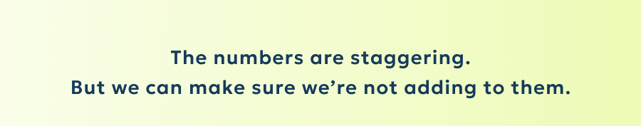 The numbers are staggering. But we can make sure we’re not adding to them.