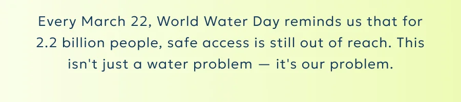 Every March 22, World Water Day reminds us that for 2.2 billion people, safe access is still out of reach. This isn't just a water problem — it's our problem.