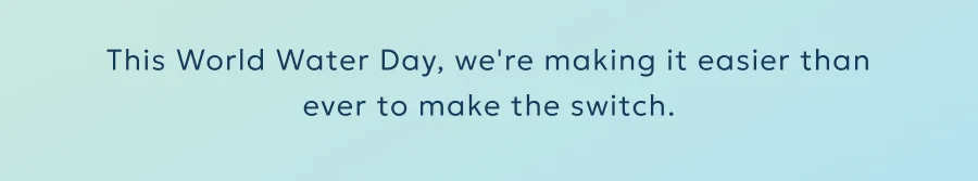 This World Water Day, we're making it easier than ever to make the switch.
