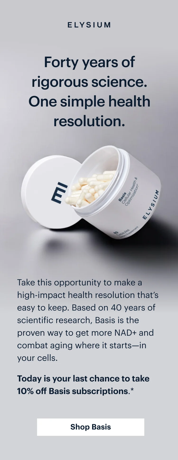 ELYSIUM | Forty years of rigorous science. One simple health resolution. | Take this opportunity to make a high-impact health resolution that’s easy to keep. Based on 40 years of scientific research, Basis is the proven way to get more NAD+ and combat aging where it starts—in your cells. Today is your last chance to take 10% off Basis subscriptions.* | Get started