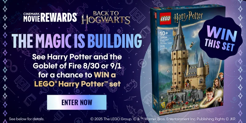 CINEMARK MOVIE REWARDS | BACK TO HOGWARTS | THE MAGIC IS BUILDING | See Harry Potter and the Goblet of Fire 8/30 or 9/1 for a chance to WIN a LEGO harry potter set. | ENTER NOW >
