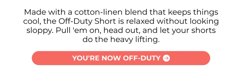 Made with a cotton-linen blend that keeps things cool, the Off-Duty Short is relaxed without looking sloppy. Pull 'em on, head out, and let your shorts do the heavy lifting.