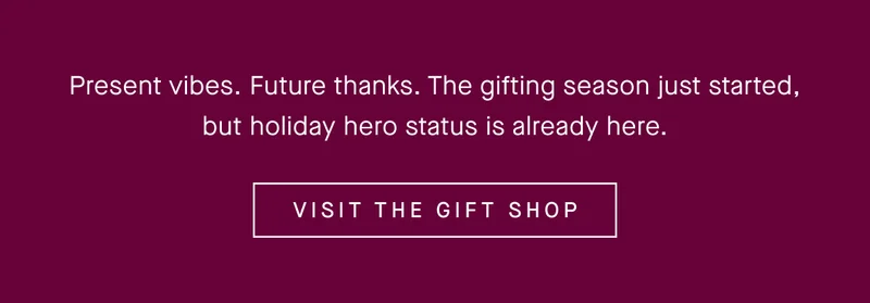 Present vibes. Future thanks. The gifting season just started, but holiday hero status is already here. VISIT THE GIFT SHOP