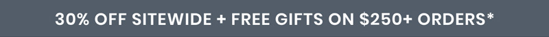 30% OFF SITEWIDE + FREE GIFTS ON $250+ ORDERS*