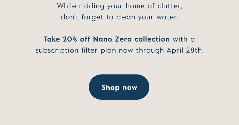 While ridding your home of clutter, don't forget to clean your water. Take 20% off Nano Zero collection with a subscription filter plan now through April 28th.