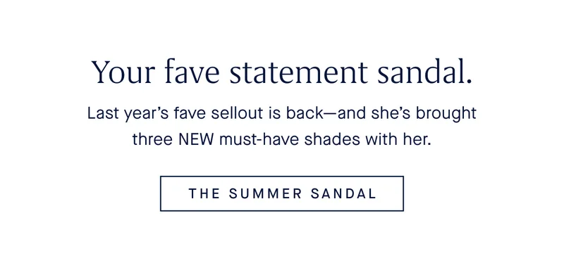 Your fave statement sandal. Last year’s sellout is back—and she’s brought three NEW must-have shades with her. THE SUMMER SANDAL