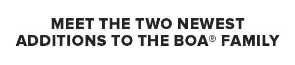 MEET THE TWO NEWEST ADDITIONS TO THE BOA® FAMILY