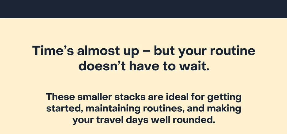 Time's almost up–but your routine doesn't have to wait. These smaller stacks are ideal for getting started, maintaining routines, and making your travel days well rounded.