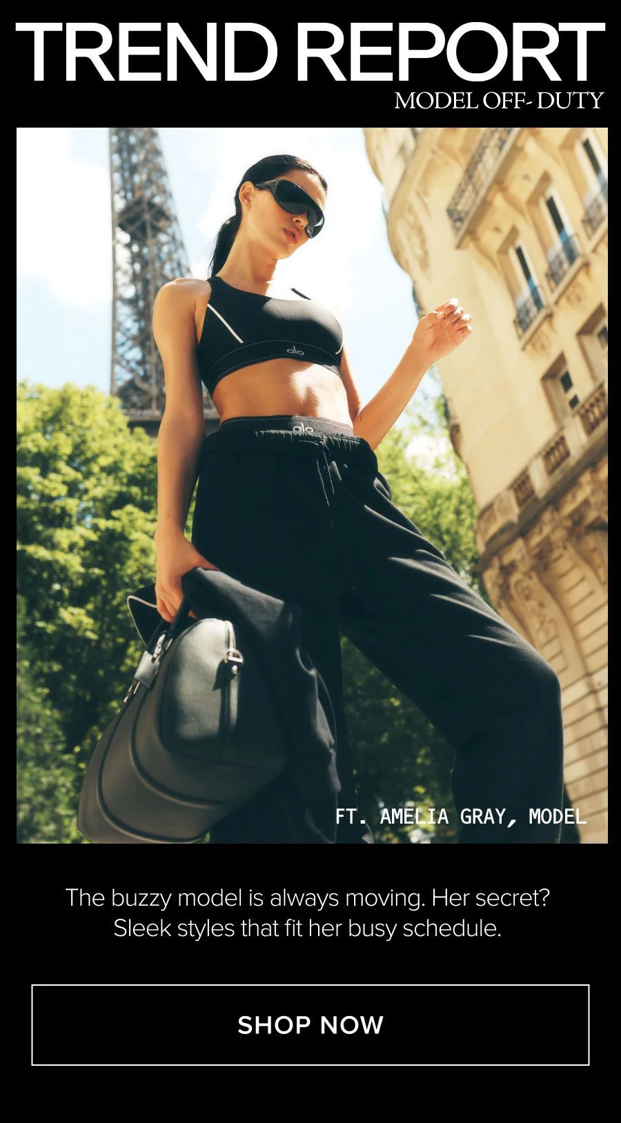 TREND REPORT MODEL OFF-DUTY THE BUZZY MODEL IS ALWAYS MOVING. HER SECRET? SLEEK STYLES THAT FIT HER BUSY SCHEDULE. SHOP NOW