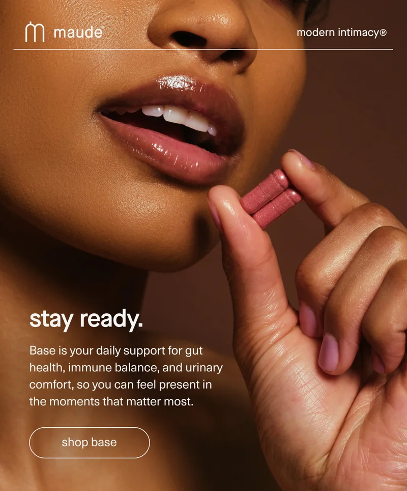 maude | modern intimacy | stay ready. | Base is your daily support for gut health, immune balance, and urinary comfort, so you can feel present in the moments that matter most. | [ shop base ]
