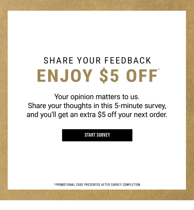 Share Your Feedback. Enjoy $5 off. Your opinion matters to us. Share your thoughts in this 5-minute survey,  and you’ll get an extra $5 off your next order. Start Survey
