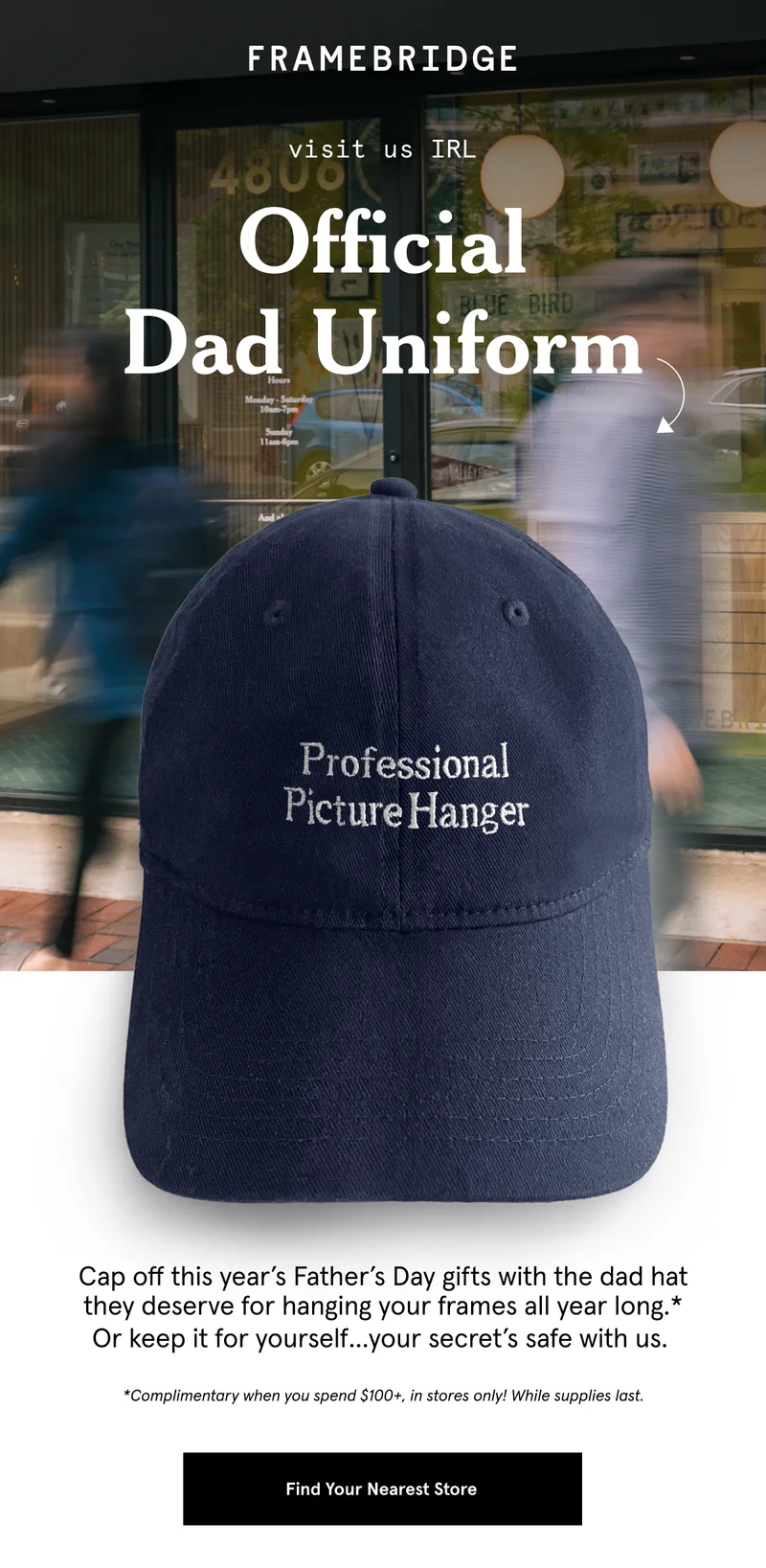 Cap off this year’s Father’s Day gifts with the dad hat they deserve for hanging your frames all year long.* Or keep it for yourself…your secret’s safe with us.   *Complimentary when you spend $100+, in stores only! While supplies last.