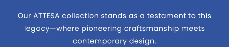 Our ATTESA collection stands as a testament to this legacy—where pioneering craftsmanship meets contemporary design.