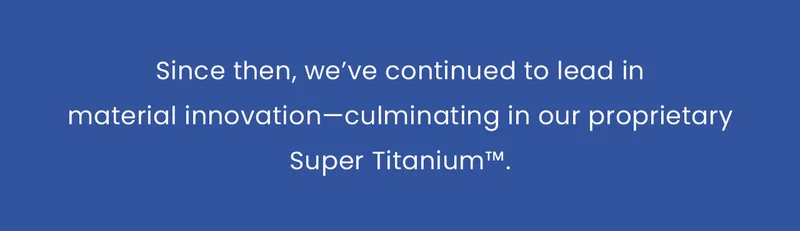 Since then, we’ve continued to lead in material innovation—culminating in our proprietary Super Titanium™.