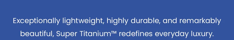 Exceptionally lightweight, highly durable, and remarkably beautiful, Super Titanium™ redefines everyday luxury.