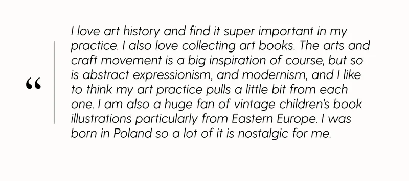 I love art history and find it super important in my practice. I also love collecting art books. The arts and craft movement is a big inspiration of course, but so is abstract expressionism, and modernism, and i like to think my art practice pulls a littel bit from each one. I am also a huge fan of vintage children's book and illustrations particularly from Eastern Europe. I was born in Poland so a lot of it is nostalgic for me.