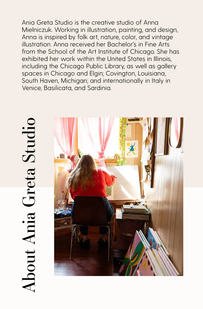About Ania Greta Studio | Ania Greta Studio is the creative studio of Anna Mielniczuk. Working in Illustration, painting, and designs, Anna is inspired by folk art, nature, color, and vintage illustration. Anna received her Bachelor's in Fine Arts from the school of Art Institute of Chicago. She has exhibited her work within the United States in Illinois, including the Chicago Public Library, as well as gallery spaces in Chicago and Elgin; Covington, Louisaiana, South Haven, Michigan; and internationally in Italy in Venice, Basilicata, and Sardinia.