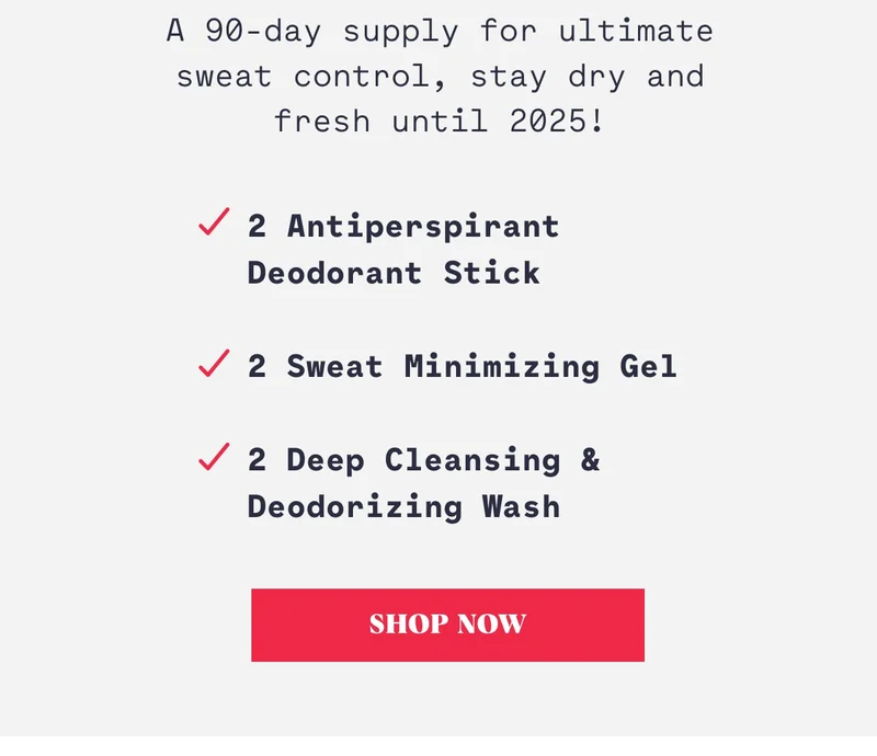 A 90-day supply for ultimate sweat control, stay dry and fresh until 2025! 2 Antiperspirant Deodorant Stick  2 Sweat Minimizing Gel  2 Deep Cleansing & Deodorizing Wash Shop Now
